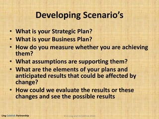 Ling Coldrick Partnership
Developing Scenario’s
• What is your Strategic Plan?
• What is your Business Plan?
• How do you measure whether you are achieving
them?
• What assumptions are supporting them?
• What are the elements of your plans and
anticipated results that could be affected by
change?
• How could we evaluate the results or these
changes and see the possible results
© D.Ling and A.Coldrick 2010
 