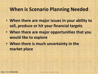 Ling Coldrick Partnership
When is Scenario Planning Needed
• When there are major issues in your ability to
sell, produce or hit your financial targets
• When there are major opportunities that you
would like to explore
• When there is much uncertainty in the
market place
© D.Ling and A.Coldrick 2010
 