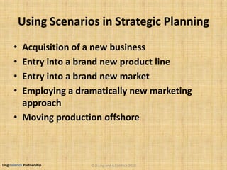 Ling Coldrick Partnership
Using Scenarios in Strategic Planning
• Acquisition of a new business
• Entry into a brand new product line
• Entry into a brand new market
• Employing a dramatically new marketing
approach
• Moving production offshore
© D.Ling and A.Coldrick 2010
 