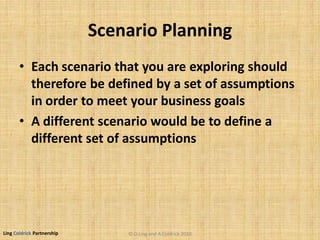 Ling Coldrick Partnership
Scenario Planning
• Each scenario that you are exploring should
therefore be defined by a set of assumptions
in order to meet your business goals
• A different scenario would be to define a
different set of assumptions
© D.Ling and A.Coldrick 2010
 