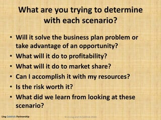 Ling Coldrick Partnership
What are you trying to determine
with each scenario?
• Will it solve the business plan problem or
take advantage of an opportunity?
• What will it do to profitability?
• What will it do to market share?
• Can I accomplish it with my resources?
• Is the risk worth it?
• What did we learn from looking at these
scenario?
© D.Ling and A.Coldrick 2010
 