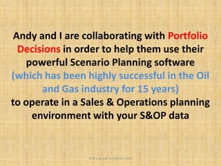 Andy and I are collaborating with Portfolio
Decisions in order to help them use their
powerful Scenario Planning software
(which has been highly successful in the Oil
and Gas industry for 15 years)
to operate in a Sales & Operations planning
environment with your S&OP data
© R.Ling and A.Coldrick 2010
 