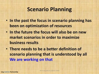 Ling Coldrick Partnership
Scenario Planning
• In the past the focus in scenario planning has
been on optimization of resources
• In the future the focus will also be on new
market scenarios in order to maximize
business results
• There needs to be a better definition of
scenario planning that is understood by all
We are working on that
© D.Ling and A.Coldrick 2010
 