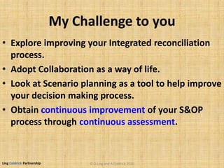 Ling Coldrick Partnership
My Challenge to you
• Explore improving your Integrated reconciliation
process.
• Adopt Collaboration as a way of life.
• Look at Scenario planning as a tool to help improve
your decision making process.
• Obtain continuous improvement of your S&OP
process through continuous assessment.
© D.Ling and A.Coldrick 2010
 