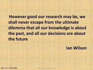 Ling Coldrick Partnership
Ian Wilson
However good our research may be, we
shall never escape from the ultimate
dilemma that all our knowledge is about
the past, and all our decisions are about
the future
© D.Ling and A.Coldrick 2010
 