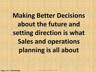 Ling Coldrick Partnership
Making Better Decisions
about the future and
setting direction is what
Sales and operations
planning is all about
© D.Ling and A.Coldrick 2010
 