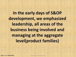 Ling Coldrick Partnership
In the early days of S&OP
development, we emphasized
leadership, all areas of the
business being involved and
managing at the aggregate
level(product families)
© D.Ling and A.Coldrick 2010
 