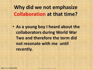 Ling Coldrick Partnership
Why did we not emphasize
Collaboration at that time?
• As a young boy I heard about the
collaborators during World War
Two and therefore the term did
not resonate with me until
recently.
© D.Ling and A.Coldrick 2010
 