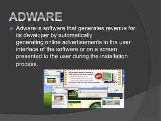  Adware is software that generates revenue for
its developer by automatically
generating online advertisements in the user
interface of the software or on a screen
presented to the user during the installation
process.
 