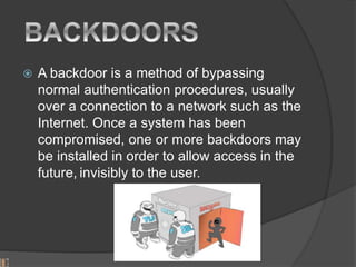  A backdoor is a method of bypassing
normal authentication procedures, usually
over a connection to a network such as the
Internet. Once a system has been
compromised, one or more backdoors may
be installed in order to allow access in the
future, invisibly to the user.
 
