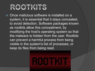  Once malicious software is installed on a
system, it is essential that it stays concealed,
to avoid detection. Software packages known
as rootkits allow this concealment, by
modifying the host's operating system so that
the malware is hidden from the user. Rootkits
can prevent a harmful process from being
visible in the system's list of processes, or
keep its files from being read.
 
