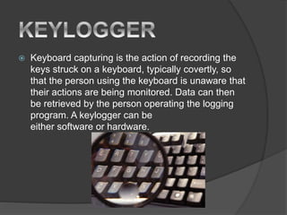  Keyboard capturing is the action of recording the
keys struck on a keyboard, typically covertly, so
that the person using the keyboard is unaware that
their actions are being monitored. Data can then
be retrieved by the person operating the logging
program. A keylogger can be
either software or hardware.
 