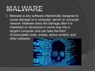  Malware is any software intentionally designed to
cause damage to a computer, server or computer
network. Malware does the damage after it is
implanted or introduced in some way into a
target’s computer and can take the form
of executable code, scripts, active content, and
other software.
 