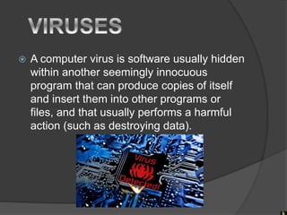  A computer virus is software usually hidden
within another seemingly innocuous
program that can produce copies of itself
and insert them into other programs or
files, and that usually performs a harmful
action (such as destroying data).
 
