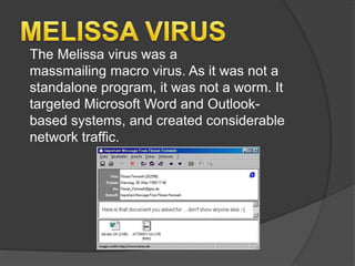 The Melissa virus was a
massmailing macro virus. As it was not a
standalone program, it was not a worm. It
targeted Microsoft Word and Outlook-
based systems, and created considerable
network traffic.
 