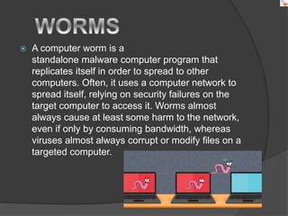 A computer worm is a
standalone malware computer program that
replicates itself in order to spread to other
computers. Often, it uses a computer network to
spread itself, relying on security failures on the
target computer to access it. Worms almost
always cause at least some harm to the network,
even if only by consuming bandwidth, whereas
viruses almost always corrupt or modify files on a
targeted computer.
 