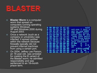  Blaster Worm is a computer
worm that spread on
computers running operating
systems Windows
XP and Windows 2000 during
August 2003.
 Once a network (such as a
company or university) was
infected, it spread quicker
within the network because
firewalls typically did not
prevent internal machines
from using a certain port.
 On 2004, Jeffrey Lee Parson,
an 18-year-old, was arrested
for creating the B variant of
the Blaster worm; he admitted
responsibility and was
sentenced to an 18-month
prison term.
 