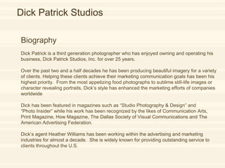 Dick Patrick Biography  Dick Patrick is a third generation photographer who has enjoyed owning and operating his business, Dick Patrick Studios, Inc. for over 25 years. Over the past two and a half decades he has been producing beautiful imagery for a variety of clients. Helping these clients achieve their marketing communication goals has been his highest priority.  From the most appetizing food photographs to sublime still-life images or character revealing portraits, Dick’s style has enhanced the marketing efforts of companies worldwide. Dick has been featured in magazines such as “Studio Photography & Design” and  “ Photo Insider” while his work has been recognized by the likes of Communication Arts, Print Magazine, How Magazine, The Dallas Society of Visual Communications and The American Advertising Federation. Dick’s agent Heather Williams has been working within the advertising and marketing industries for almost a decade.  She is widely known for providing outstanding service to clients throughout the U.S. Dick Patrick Studios Biography  Dick Patrick is a third generation photographer who has enjoyed owning and operating his business, Dick Patrick Studios, Inc. for over 25 years. Over the past two and a half decades he has been producing beautiful imagery for a variety of clients. Helping these clients achieve their marketing communication goals has been his highest priority.  From the most appetizing food photographs to sublime still-life images or character revealing portraits, Dick’s style has enhanced the marketing efforts of companies worldwide Dick has been featured in magazines such as “Studio Photography & Design” and  “ Photo Insider” while his work has been recognized by the likes of Communication Arts, Print Magazine, How Magazine, The Dallas Society of Visual Communications and The American Advertising Federation. Dick’s agent Heather Williams has been working within the advertising and marketing industries for almost a decade.  She is widely known for providing outstanding service to clients throughout the U.S. 