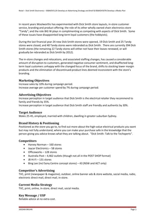 Retail – Dick Smith Electronics – BSBADV512A Develop an Advertising Strategy and Brief & BSBADV507B Develop a Media Plan
In recent years Woolworths has experimented with Dick Smith store layouts, in-store customer
service, branding and product offering; the role of its other wholly owned chain electronics store
“Tandy”; and the role BIG W plays in complimenting vs competing with aspects of Dick Smith. Some
of these issues have disappointed long-term loyal customers (the hobbyists).
During the last financial year 24 new Dick Smith stores were opened, 19 Dick Smith and 25 Tandy
stores were closed, and 40 Tandy stores were rebranded as Dick Smith. There are currently 394 Dick
Smith stores (the remaining 22 Tandy stores will either not have their leases renewed, or will
gradually be rebranded as Dick Smith by 2012).
The in-store changes and relocations, and associated staffing changes, has caused a considerable
amount of disruption to customers, generated negative consumer sentiment, and disaffected long-
term loyal customers unhappy with the changed focus of the brand, shifts to stocking lower margin
products and the elimination of discontinued product lines deemed inconsistent with the store’s
branding.
Marketing Objectives
Increase sales by 10% during campaign period.
Increase average per customer spend by 7% during campaign period.
Advertising Objectives
Increase perception in target audience that Dick Smith is the electrical retailer they recommend to
family and friends by 35%.
Increase perception in target audience that Dick Smith staff are friendly and authentic by 30%.
Target Audience
Males 25-45, employed, married with children, dwelling in greater suburban Sydney.
Brand History & Positioning
Positioned as the store you go to, to find out more about the high-value electrical products you want
but may not fully understand, where you can make your purchase safe in the knowledge that the
person giving you advice knows what they are talking about. “Dick Smith: Talk to the Techxperts”.
Competitors
• Harvey Norman – 160 stores
• Jaycar Electronics – 58 stores
• Officeworks – 128 stores
• Australia Post – 4,462 outlets (though not all in the POST SHOP format)
• JB Hi-Fi – 131 stores
• Bing Lee (incl Sony Centre concept stores) – 43 (NSW and ACT only)
Competitor’s Advertising
TVC, print (newspaper & magazine), outdoor, online banner ads & store website, social media, radio,
electronic direct mail, direct mail, in-store.
Current Media Strategy
TVC, print, online, in-store, direct mail, social media.
Key Message / USP
Reliable advice at no extra cost.
JADDAN BRUHN Page 2
 