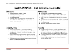 Retail – Dick Smith Electronics – BSBADV512A Develop an Advertising Strategy and Brief & BSBADV507B Develop a Media Plan
SWOT ANALYSIS – Dick Smith Electronics Ltd
STRENGTHS
• Brand perceived to be authentic & honest
• Program to continuously train staff
• Strong supplier relationships
• Effective online strategy
• Successfully able to leverage reputation for expert advice into
value-added service (Mobile Techxperts in-home service)
• Retail stores well positioned
WEAKNESSES
• Disruptive store location changes irritate customers
• Current & future direction as electrical retailer disaffects loyal
original customers who want electronics components
• House brand retail strategy very poorly executed, with uncertain
future
• Consumer confusion over competition with, and then absorption of
“Tandy”
• Fractured branding
• No in-store affiliated product financing options
OPPORTUNITIES
• Growing consumer interest in complex electrical devices
• Current and future electrical devices provide potential for value-
added products / services (i.e. rebranding & reselling SIM cards,
internet services)
• Growth in development of technologically advanced household
electrical devices continually grows supply of new potential product
lines
• Gradual reduction in cost price of technologically advanced devices
continues to grow their market appeal
THREATS
• Subsidiary of larger retail group – may be rebranded, absorbed,
sold-off, closed down as and where parent deems it appropriate
• Competitors have broader diversity of product categories and are
less sensitive to fluctuations or changes affecting electrical devices
• Consumer confidence and economic fluctuations directly impact
retail activity
• All stock is imported, profit margins sensitive to fluctuations in
currency exchange rates.
JADDAN BRUHN Page 4
 
