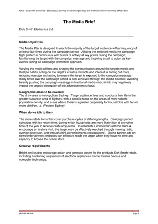 Retail – Dick Smith Electronics – BSBADV512A Develop an Advertising Strategy and Brief & BSBADV507B Develop a Media Plan
The Media Brief
Dick Smith Electronics Ltd
Media Objectives
The Media Plan is designed to reach the majority of the target audience with a frequency of
at least four times during the campaign period. Utilising the selected media the campaign
flight pattern is continuous with bursts of activity at key points during the campaign;
familiarising the target with the campaign message and inspiring a call to action as key
events during the campaign promotion approach.
Varying the media utilised and shaping the communication around the target’s media and
lifestyle habits, acting on the target’s creative instincts and interest in finding out more,
reducing wastage and acting to ensure the target is exposed to the campaign message
many times over the campaign period is best achieved through the media selected, avoiding
heavily pushing the campaign message in traditional media only, which may negatively
impact the target’s perception of the advertisement’s focus.
Geographic areas to be covered
The draw area is metropolitan Sydney. Target audience lives and conducts their life in the
greater suburban area of Sydney, with a specific focus on the areas of more notable
population density, and areas where there is a greater propensity for households with two or
more children, i.e. Western Sydney.
When do we talk to them
The store retails items that cover purchase cycles of differing lengths. Campaign period
coincides with tax-return time, during which households are more likely than at any other
time of the year to receive cash lump-sums. To establish a connection with the store &
encourage an in-store visit, the target may be effectively reached through morning radio,
evening television, and through print advertisements (newspapers). Online banner ads on
news/entertainment websites can effective reach the target when they have the time and
capacity to browse the online store.
Creative requirements
Bright and loud to encourage action and generate desire for the products Dick Smith retails,
including functioning sequences of electrical appliances, home theatre devices and
computer technology.
JADDAN BRUHN Page 5
 