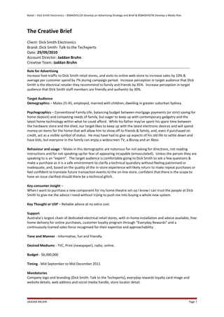 Retail – Dick Smith Electronics – BSBADV512A Develop an Advertising Strategy and Brief & BSBADV507B Develop a Media Plan
The Creative Brief
Client: Dick Smith Electronics
Brand: Dick Smith: Talk to the Techxperts
Date: 29/09/2010
Account Director: Jaddan Bruhn
Creative Team: Jaddan Bruhn
Role for Advertising
Increase foot-traffic to Dick Smith retail stores, and visits to online web-store to increase sales by 10% &
average per customer spend by 7% during campaign period. Increase perception in target audience that Dick
Smith is the electrical retailer they recommend to family and friends by 35%. Increase perception in target
audience that Dick Smith staff members are friendly and authentic by 30%.
Target Audience
Demographics – Males 25-45, employed, married with children, dwelling in greater suburban Sydney.
Psychographics – Conventional Family Life, balancing budget between mortgage payments (or strict saving for
home deposit) and competing needs of family, but eager to keep up with contemporary gadgetry and the
latest home technology within what he could afford. While his father may’ve spent his spare time between
the hardware store and the shed, our target likes to keep up with the latest electronic devices and will spend
money on items for the home that will allow him to show off to friends & family, and, even if purchased on
credit, act as a visible symbol of status. He may have had to give up aspects of his old life to settle down and
have kids, but everyone in the family can enjoy a widescreen TV, a Bluray and an Xbox.
Behaviour and usage – Males in this demographic are notorious for not asking for directions, not reading
instructions and for not speaking-up for fear of appearing incapable (emasculated). Unless the person they are
speaking to is an “expert”. The target audience is comfortable going to Dick Smith to ask a few questions &
make a purchase as it is a safe environment to clarify a technical quandary without feeling patronised or
inadequate, and, based on the quality of the in-store experience will likely return to make repeat purchases or
feel confident to translate future transaction events to the on-line store, confident that there is the scope to
have an issue clarified should there be a technical glitch.
Key consumer insight –
When I want to purchase a new component for my home theatre set-up I know I can trust the people at Dick
Smith to give me the advice I need without trying to push me into buying a whole new system.
Key Thought or USP – Reliable advice at no extra cost.
Support
Australia’s largest chain of dedicated electrical retail stores, with in-home installation and advice available, free
home delivery for online purchases, customer loyalty program through “Everyday Rewards” and a
continuously trained sales-force recognised for their expertise and approachability.
Tone and Manner - Informative, fun and friendly.
Desired Mediums - TVC, Print (newspaper), radio, online.
Budget - $6,000,000
Timing - Mid September to Mid December 2011
Mandatories
Company logo and branding (Dick Smith: Talk to the Techxperts), everyday rewards loyalty card image and
website details, web address and social media handle, store locator detail.
JADDAN BRUHN Page 7
 