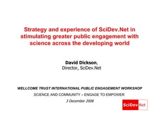 Strategy and experience of SciDev.Net in stimulating greater public engagement with science across the developing world WELLCOME TRUST INTERNATIONAL PUBLIC ENGAGEMENT WORKSHOP SCIENCE AND COMMUNITY – ENGAGE TO EMPOWER   3 December 2008 David Dickson ,  Director, SciDev.Net  