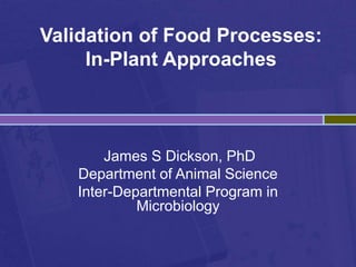 Validation of Food Processes:
In-Plant Approaches
James S Dickson, PhD
Department of Animal Science
Inter-Departmental Program in
Microbiology
 