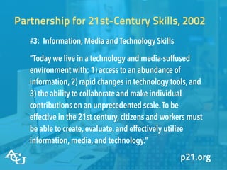 #3: Information,Media and Technology Skills
“Today we live in a technology and media-suffused
environment with: 1) access to an abundance of
information,2) rapid changes in technology tools,and
3) the ability to collaborate and make individual
contributions on an unprecedented scale.To be
effective in the 21st century,citizens and workers must
be able to create,evaluate,and effectively utilize
information,media,and technology.”
Partnership for 21st-Century Skills, 2002
p21.org
 