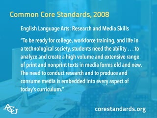 Common Core Standards, 2008
English Language Arts: Research and Media Skills
“To be ready for college,workforce training,and life in
a technological society,students need the ability ...to
analyze and create a high volume and extensive range
of print and nonprint texts in media forms old and new.
The need to conduct research and to produce and
consume media is embedded into every aspect of
today’s curriculum.”
corestandards.org
 
