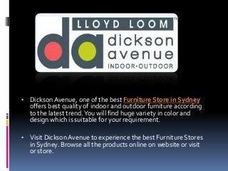 • Dickson Avenue, one of the best Furniture Store in Sydney

offers best quality of indoor and outdoor furniture according
to the latest trend. You will find huge variety in color and
design which is suitable for your requirement.

• Visit Dickson Avenue to experience the best Furniture Stores

in Sydney. Browse all the products online on website or visit
or store.

 