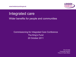 www.londoncouncils.gov.uk




Integrated care
Wider benefits for people and communities




      Commissioning for Integrated Care Conference
                   The King’s Fund
                   20 October 2011




                                                               Dick Sorabji
                                                        Corporate Director
                                                     Policy & Public Affairs
 