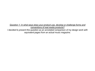 Question 1: In what ways does your product use, develop or challenge forms and conventions of real media products?I decided to present this question as an annotated comparison of my design work with equivalent pages from an actual music magazine. 