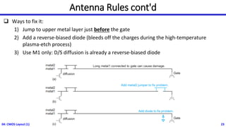 Antenna Rules cont'd
❑ Ways to fix it:
1) Jump to upper metal layer just before the gate
2) Add a reverse-biased diode (bleeds off the charges during the high-temperature
plasma-etch process)
3) Use M1 only: D/S diffusion is already a reverse-biased diode
04: CMOS Layout (1) 23
 
