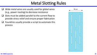 Metal Slotting Rules
❑ Wide metal wires are usually used for global wires
(e.g., power routing) to decrease resistance
❑ Slots must be added parallel to the current flow to
provide stress relief and ensure proper fabrication
❑ Foundries usually provide a script to automate this
process
04: CMOS Layout (1) 25
 