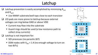 Latchup
❑ Latchup prevention is easily accomplished by minimizing Rsub
and Rwell
▪ Use MANY substrate/well taps close to each transistor
❑ I/O pads are more prone to latchup because external
voltages can ring below GND or above VDD
▪ Current may flow into the substrate
▪ Guard rings should be used (a low resistance path to
collect stray currents)
❑ Latchup is not important for:
▪ SOI processes (no parasitic BJT)
▪ DSM nodes with VDD < 1.4 (no enough voltage to turn on
two BJTs)
04: CMOS Layout (1) 27
 