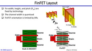 FinFET Layout
04: CMOS Layout (1) 34
[King Liu, Berkeley]
❑ Fin width, height, and pitch (Pfin) are
fixed by technology
❑ The channel width is quantized
❑ FinFET orientation is limited by DRs
 