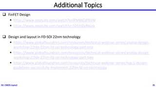 Additional Topics
❑ FinFET Design
▪ https://www.youtube.com/watch?v=fPMBtEdfBVM
▪ https://www.youtube.com/watch?v=5D5HDyRbzxk
❑ Design and layout in FD-SOI 22nm technology
▪ https://www.globalfoundries.com/resources/technical-webinar-series/analog-design-
workshop-22fdx-22nm-fd-soi-technology-part-one
▪ https://www.globalfoundries.com/resources/technical-webinar-series/analog-design-
workshop-22fdx-22nm-fd-soi-technology-part-two
▪ https://www.globalfoundries.com/resources/technical-webinar-series/top-5-design-
guidelines-successfully-implement-22fdx-fd-soi-technology
02: CMOS Layout 35
 