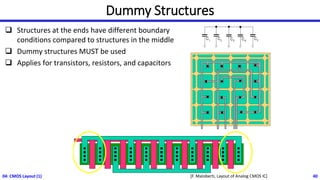 Dummy Structures
❑ Structures at the ends have different boundary
conditions compared to structures in the middle
❑ Dummy structures MUST be used
❑ Applies for transistors, resistors, and capacitors
04: CMOS Layout (1) 40
[F. Maloberti, Layout of Analog CMOS IC]
 