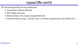 04: CMOS Layout (1) 6
Layout DRs cont'd
❑ Real-life layout DRs are very complicated
▪ Checked by a software CAD tool
▪ DRC: Design rule check
▪ Mentor Calibre is the industry standard DRC tool
▪ Checks the layout using a “rule file” (a.k.a. rule deck) and generates a list of DRC errors
 