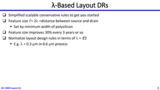 λ-Based Layout DRs
❑ Simplified scalable conservative rules to get you started
❑ Feature size f = 2l =distance between source and drain
▪ Set by minimum width of polysilicon
❑ Feature size improves 30% every 3 years or so
❑ Normalize layout design rules in terms of l = f/2
▪ E.g. l = 0.3 mm in 0.6 mm process
04: CMOS Layout (1) 8
 