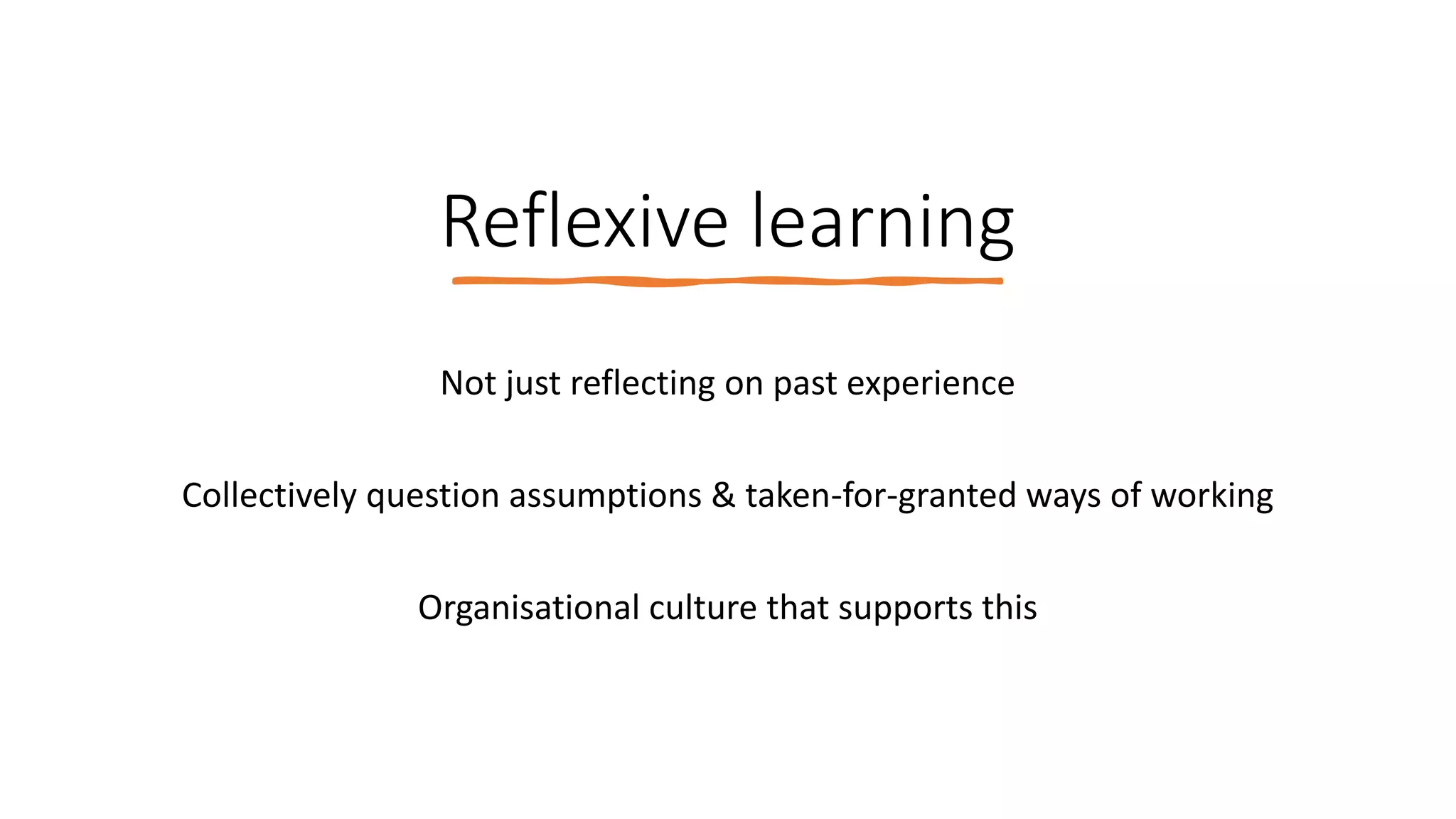 Reflexive learning
Not just reflecting on past experience
Collectively question assumptions & taken-for-granted ways of working
Organisational culture that supports this
 