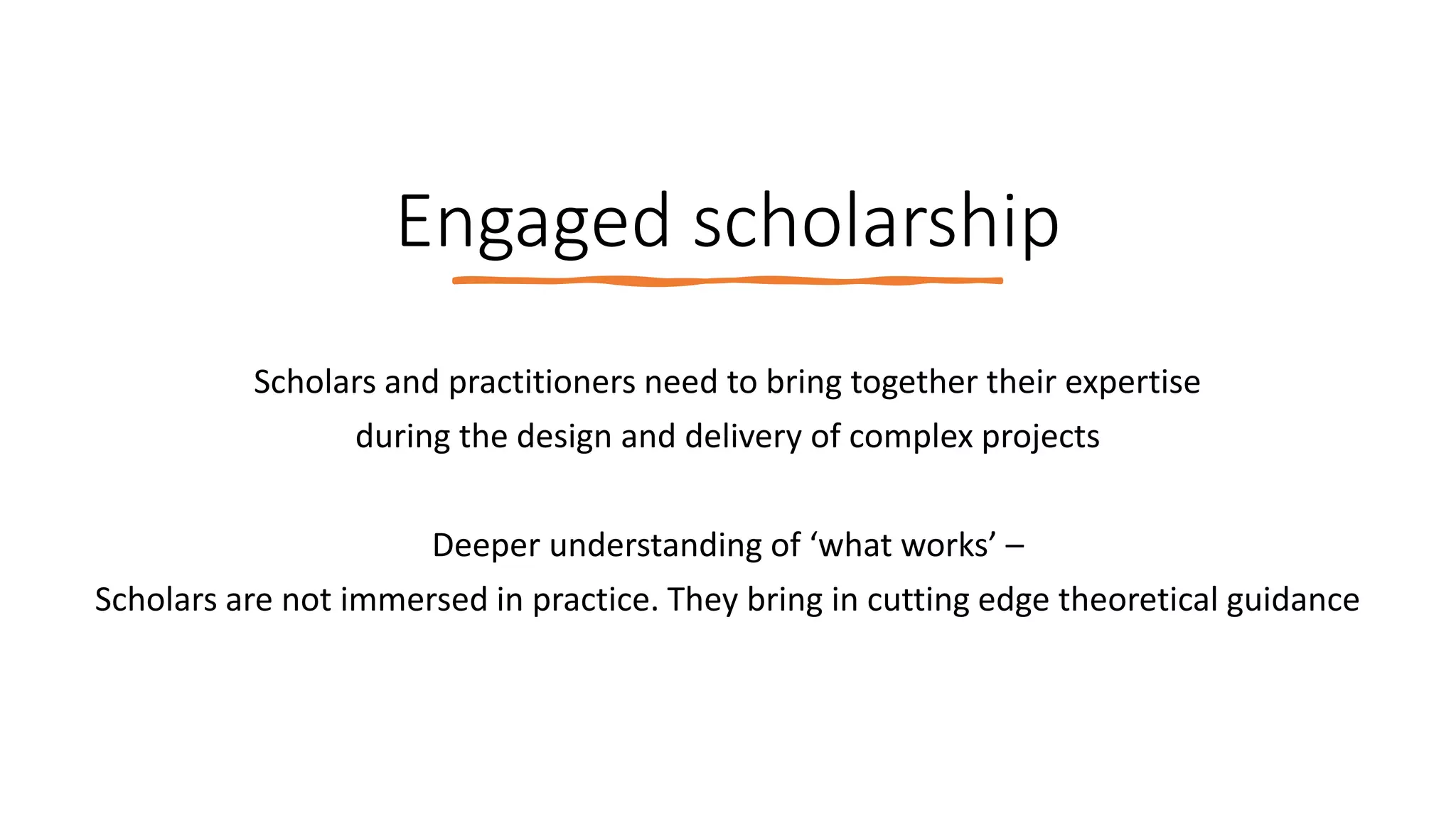 Engaged scholarship
Scholars and practitioners need to bring together their expertise
during the design and delivery of complex projects
Deeper understanding of ‘what works’ –
Scholars are not immersed in practice. They bring in cutting edge theoretical guidance
 