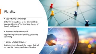 Plurality
• Opportunity & challenge
Different evaluations of the desirability &
appropriateness of the intended change or
how it is delivered
• How can we best respond?
Legitimising activities - probing, parading,
informing
• Who / what contributes?
Leaders or members of the groups that will
receive the change, coalition of leaders
 