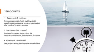 Temporality
• Opportunity & challenge
Pressures associated with publicly visible
deadlines can produce a sense of urgency but
also can lead to short-termism
• How can we best respond?
Temporal activities: Inquire into the
implications of action for long-term flexibility
• Who / what contributes?
The project team, possibly other stakeholders
 