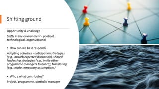 Shifting ground
Opportunity & challenge
Shifts in the environment - political,
technological, organizational
• How can we best respond?
Adapting activities - anticipation strategies
(e.g., absorb expected disruption), shared
leadership strategies (e.g., invite other
programme managers to board), translating
(e.g., make temporary assumptions)
• Who / what contributes?
Project, programme, portfolio manager
 