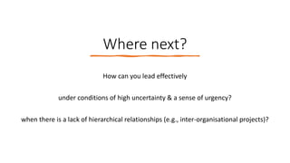 Where next?
How can you lead effectively
under conditions of high uncertainty & a sense of urgency?
when there is a lack of hierarchical relationships (e.g., inter-organisational projects)?
 