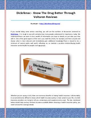 Diclofenac - Know The Drug Better Through
                     Voltaren Reviews
_____________________________________________________________________________________

                              By ateper – http://diclofenac50mg.net/



If you started doing some serious searching, you will see the numbers of discussions centered on
Diclofenac It is tough to say with certainty how many people understand its importance, today. We
understand there can seem to be a wealth of information you have to absorb, so just take your time
with it. One of the great aspects of the net is you read this article, for example, and then can pick and
choose what is most relevant and immediately gain additional knowledge.There is bound to be a
minimum of several points well worth reflecting on, so maintain a positive mindset.Buying health
insurance can be helpful for people in all age groups.




Whether you are young or old, there are numerous benefits to having health insurance. Unfortunately,
it can sometimes be difficult to know which health insurance policy is most suited to your life, or which
insurance providers are trying to sell you unnecessary and expensive extra cover. The tips mentioned
below should help you buy the best insurance available.Before choosing a health insurance policy, you
need to know the coverage details.
 