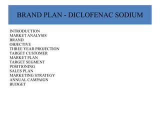 BRAND PLAN - DICLOFENAC SODIUM
INTRODUCTION
MARKET ANALYSIS
BRAND
OBJECTIVE
THREE YEAR PROJECTION
TARGET CUSTOMER
MARKET PLAN
TARGET SEGMENT
POSITIONING
SALES PLAN
MARKETING STRATEGY
ANNUAL CAMPAIGN
BUDGET
 