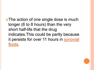 The action of one single dose is much
longer (6 to 8 hours) than the very
short half-life that the drug
indicates.This could be partly because
it persists for over 11 hours in synovial
fluids.
 